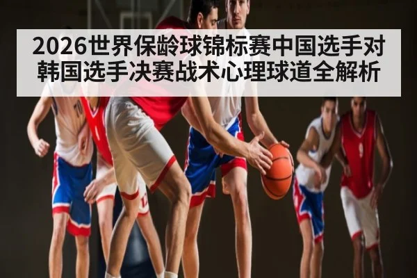 2026世界保龄球锦标赛中国选手对韩国选手决赛战术心理球道全解析